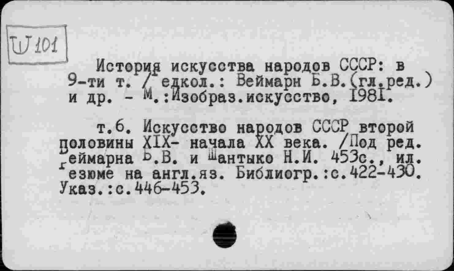 ﻿iWïOf
Истории искусства народов СССР: в 9-ти т. / едкол.: Веймарн Б.В.(гл.ред.) и др. - м.:Изобраз.искусство, 1981.
т.6. Искусство народов СССР второй половины XIX- начала XX века. /Под ред. геймарна *>.В. и ^антыко Н.И. 453с., ид. езюме на англ.яз. Библиогр.:с.422-430.
Указ.: с.446-453.